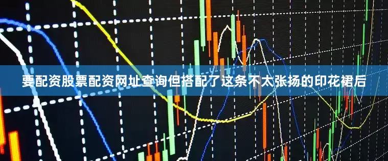 要配资股票配资网址查询但搭配了这条不太张扬的印花裙后