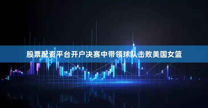 股票配资平台开户决赛中带领球队击败美国女篮